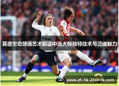 莫德里奇球场艺术解读中场大师独特技术与灵魂魅力 莫德里奇球场艺术解读中场大师独特技术与灵魂魅力