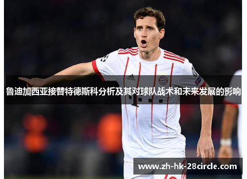 鲁迪加西亚接替特德斯科分析及其对球队战术和未来发展的影响 鲁迪加西亚接替特德斯科分析及其对球队战术和未来发展的影响
