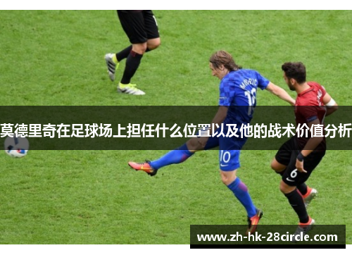 莫德里奇在足球场上担任什么位置以及他的战术价值分析 莫德里奇在足球场上担任什么位置以及他的战术价值分析