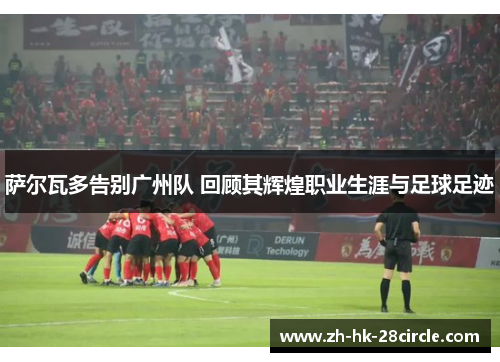 萨尔瓦多告别广州队 回顾其辉煌职业生涯与足球足迹