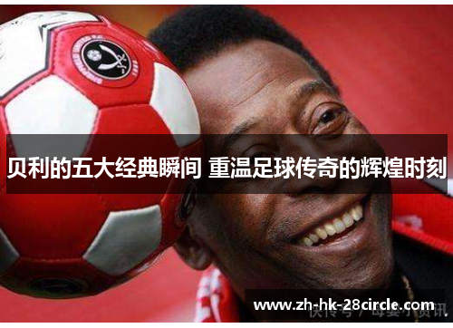 贝利的五大经典瞬间 重温足球传奇的辉煌时刻