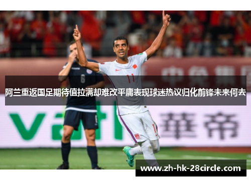 阿兰重返国足期待值拉满却难改平庸表现球迷热议归化前锋未来何去