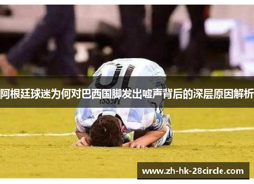 阿根廷球迷为何对巴西国脚发出嘘声背后的深层原因解析 阿根廷球迷为何对巴西国脚发出嘘声背后的深层原因解析