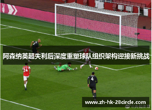 阿森纳英超失利后深度重塑球队组织架构迎接新挑战