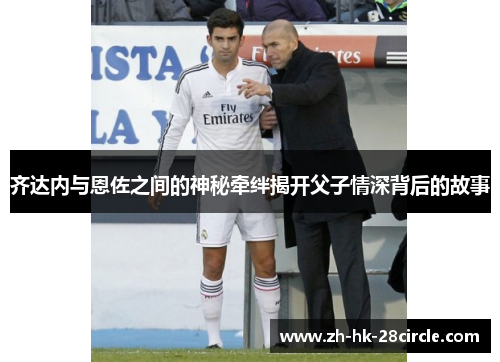 齐达内与恩佐之间的神秘牵绊揭开父子情深背后的故事 齐达内与恩佐之间的神秘牵绊揭开父子情深背后的故事