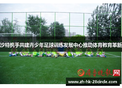 沙特携手共建青少年足球训练发展中心推动体育教育革新 沙特携手共建青少年足球训练发展中心推动体育教育革新